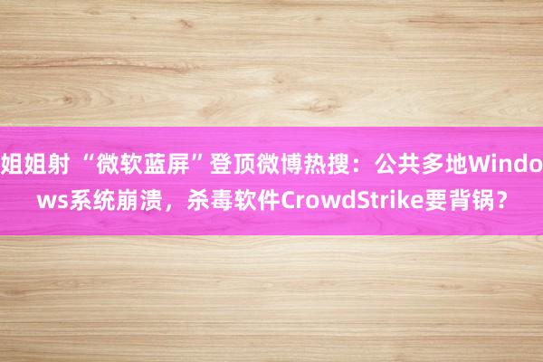 姐姐射 “微软蓝屏”登顶微博热搜：公共多地Windows系统崩溃，杀毒软件CrowdStrike要背锅？