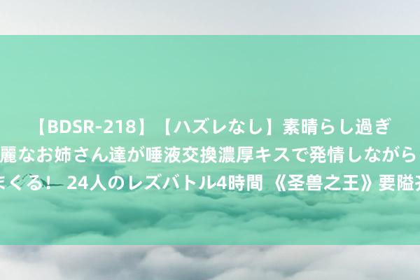 【BDSR-218】【ハズレなし】素晴らし過ぎる美女レズ。 ガチで綺麗なお姉さん達が唾液交換濃厚キスで発情しながらイキまくる！ 24人のレズバトル4時間 《圣兽之王》要隘齐市德拉科多利纳出售物品共享