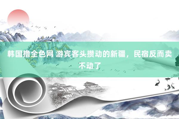 韩国撸全色网 游宾客头攒动的新疆，民宿反而卖不动了