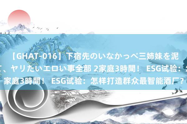 【GHAT-016】下宿先のいなかっぺ三姉妹を泥酔＆淫媚オイルでキメて、ヤリたいエロい事全部 2家庭3時間！ ESG试验：怎样打造群众最智能酒厂？