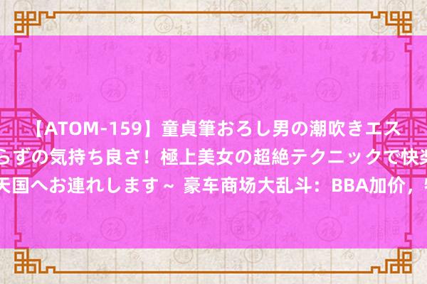 【ATOM-159】童貞筆おろし男の潮吹きエステ～射精を超える天井知らずの気持ち良さ！極上美女の超絶テクニックで快楽の天国へお連れします～ 豪车商场大乱斗：BBA加价，特斯拉里面忙着“卷直播”卖车