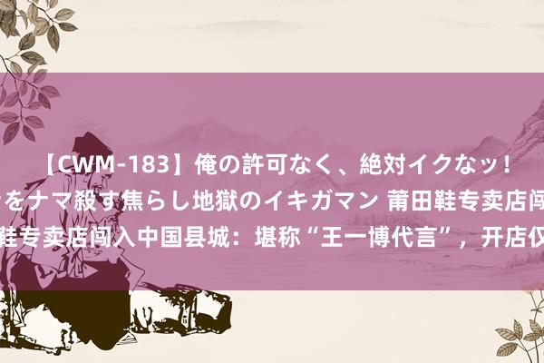 【CWM-183】俺の許可なく、絶対イクなッ！！！！！ 2 早漏オンナをナマ殺す焦らし地獄のイキガマン 莆田鞋专卖店闯入中国县城：堪称“王一博代言”，开店仅需16万半年回本