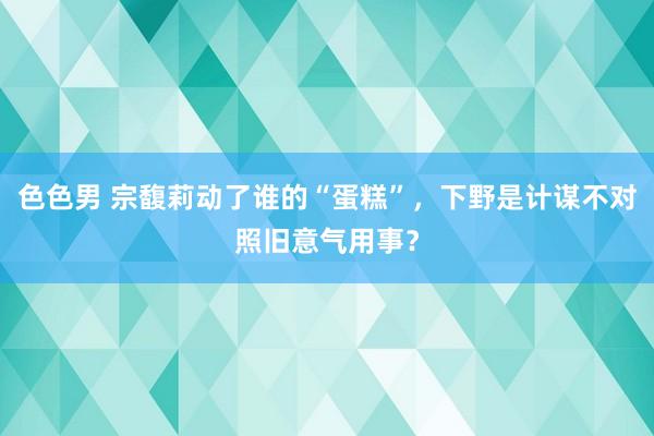 色色男 宗馥莉动了谁的“蛋糕”，下野是计谋不对照旧意气用事？