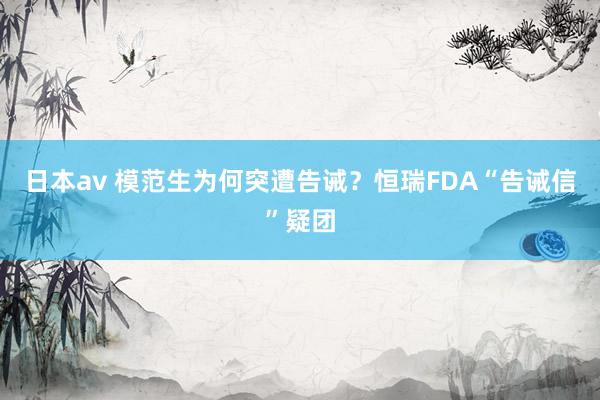 日本av 模范生为何突遭告诫？恒瑞FDA“告诫信”疑团