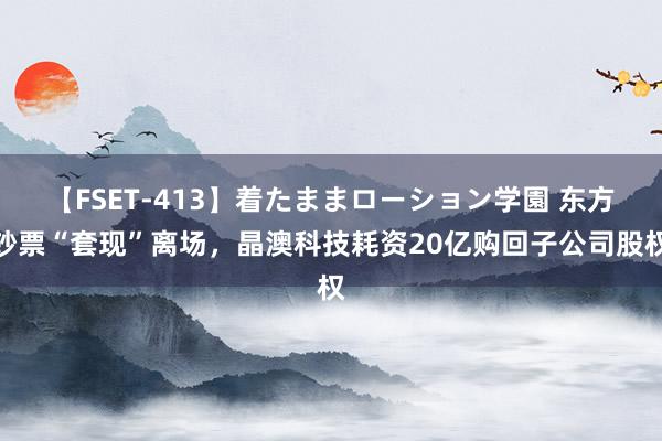 【FSET-413】着たままローション学園 东方钞票“套现”离场，晶澳科技耗资20亿购回子公司股权