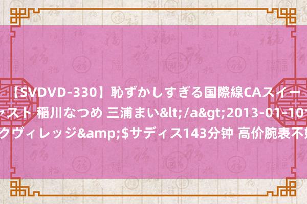 【SVDVD-330】恥ずかしすぎる国際線CAスイートクラス研修 Wキャスト 稲川なつめ 三浦まい</a>2013-01-10サディスティックヴィレッジ&$サディス143分钟 高价腕表不好卖了？这家巨头营收和净利大幅下滑