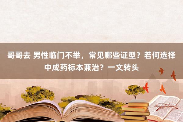 哥哥去 男性临门不举，常见哪些证型？若何选择中成药标本兼治？一文转头