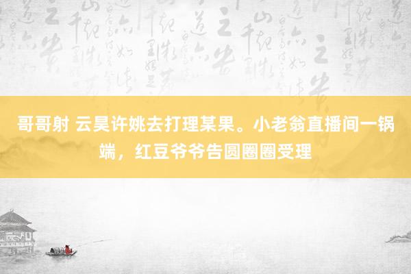 哥哥射 云昊许姚去打理某果。小老翁直播间一锅端，红豆爷爷告圆圈圈受理