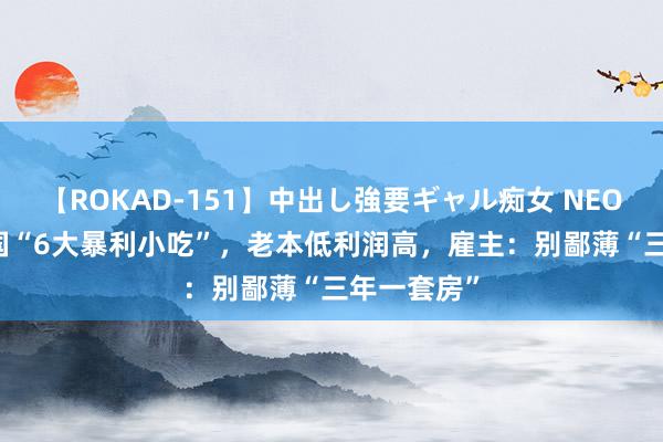 【ROKAD-151】中出し強要ギャル痴女 NEO 4時間 我国“6大暴利小吃”，老本低利润高，雇主：别鄙薄“三年一套房”