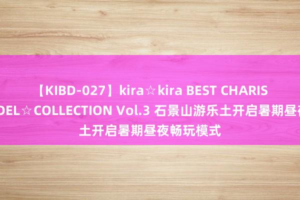 【KIBD-027】kira☆kira BEST CHARISMA☆MODEL☆COLLECTION Vol.3 石景山游乐土开启暑期昼夜畅玩模式