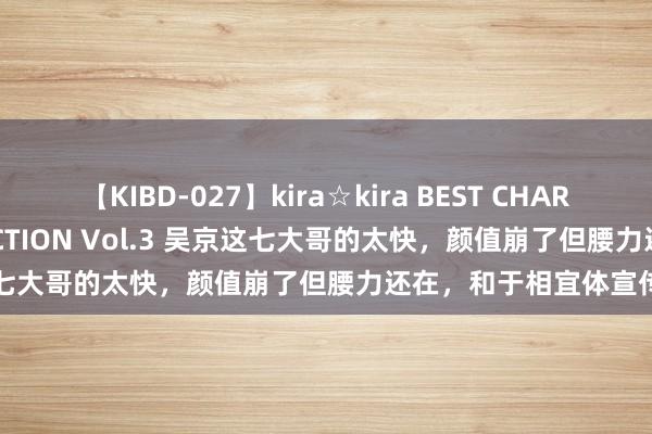 【KIBD-027】kira☆kira BEST CHARISMA☆MODEL☆COLLECTION Vol.3 吴京这七大哥的太快，颜值崩了但腰力还在，和于相宜体宣传新片