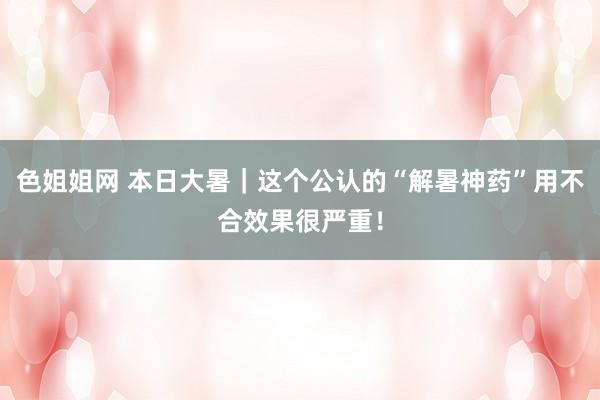 色姐姐网 本日大暑｜这个公认的“解暑神药”用不合效果很严重！