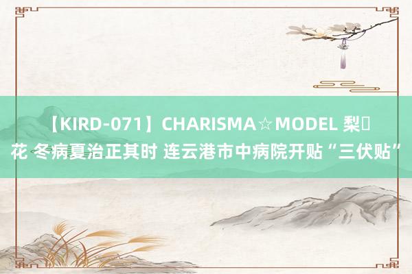 【KIRD-071】CHARISMA☆MODEL 梨々花 冬病夏治正其时 连云港市中病院开贴“三伏贴”