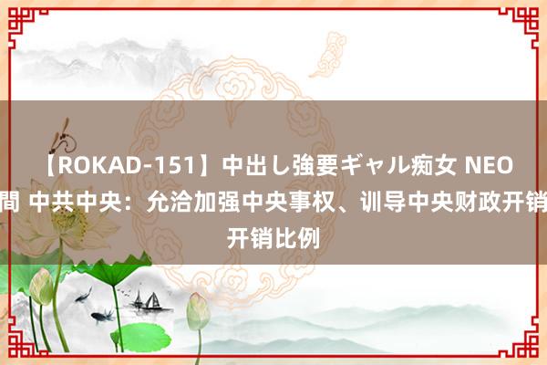 【ROKAD-151】中出し強要ギャル痴女 NEO 4時間 中共中央：允洽加强中央事权、训导中央财政开销比例