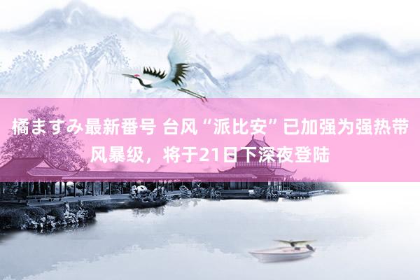 橘ますみ最新番号 台风“派比安”已加强为强热带风暴级，将于21日下深夜登陆