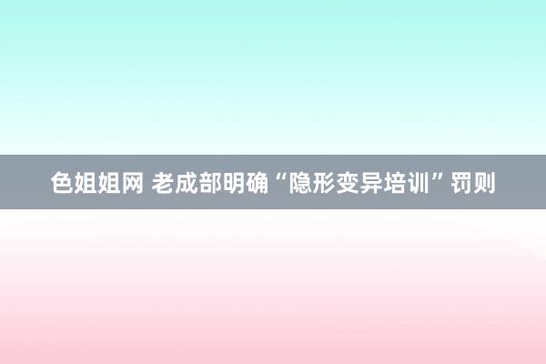 色姐姐网 老成部明确“隐形变异培训”罚则