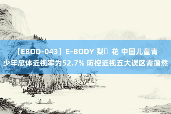 【EBOD-043】E-BODY 梨々花 中国儿童青少年总体近视率为52.7% 防控近视五大误区需蔼然