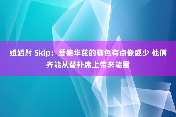 姐姐射 Skip：爱德华兹的脚色有点像威少 他俩齐能从替补席上带来能量