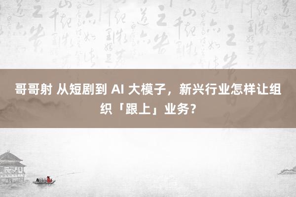 哥哥射 从短剧到 AI 大模子，新兴行业怎样让组织「跟上」业务？