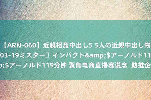 【ARN-060】近親相姦中出し5 5人の近親中出し物語</a>2008-03-19ミスター・インパクト&$アーノルド119分钟 聚焦电商直播赛说念  助推企业乘“云”而上