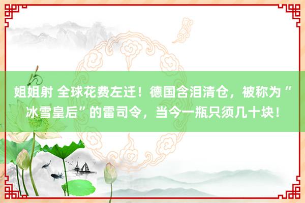 姐姐射 全球花费左迁！德国含泪清仓，被称为“冰雪皇后”的雷司令，当今一瓶只须几十块！