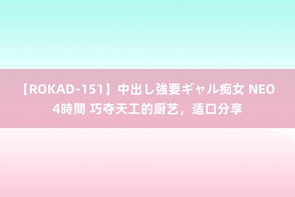 【ROKAD-151】中出し強要ギャル痴女 NEO 4時間 巧夺天工的厨艺，适口分享