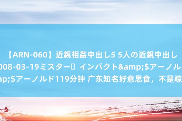 【ARN-060】近親相姦中出し5 5人の近親中出し物語</a>2008-03-19ミスター・インパクト&$アーノルド119分钟 广东知名好意思食，不是粽子的鼎湖山裹蒸粽