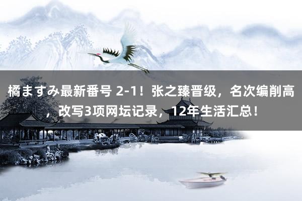 橘ますみ最新番号 2-1！张之臻晋级，名次编削高，改写3项网坛记录，12年生活汇总！