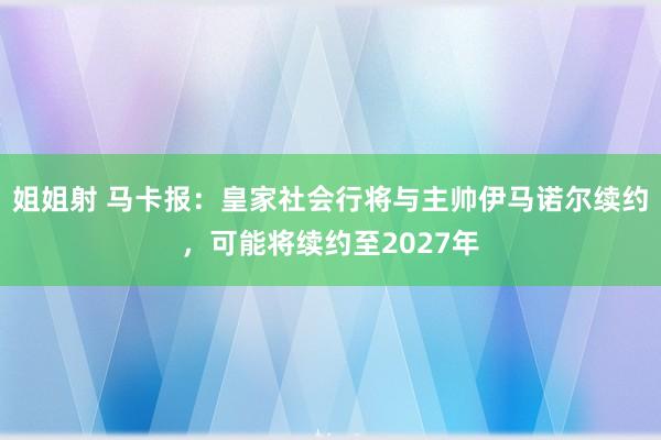 姐姐射 马卡报：皇家社会行将与主帅伊马诺尔续约，可能将续约至2027年