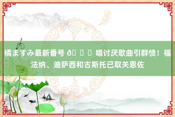 橘ますみ最新番号 ?唱讨厌歌曲引群愤！福法纳、迪萨西和古斯托已取关恩佐