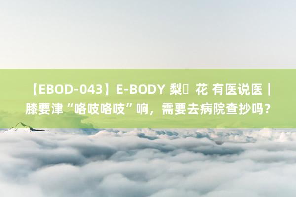 【EBOD-043】E-BODY 梨々花 有医说医｜膝要津“咯吱咯吱”响，需要去病院查抄吗？