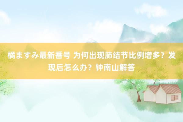 橘ますみ最新番号 为何出现肺结节比例增多？发现后怎么办？钟南山解答