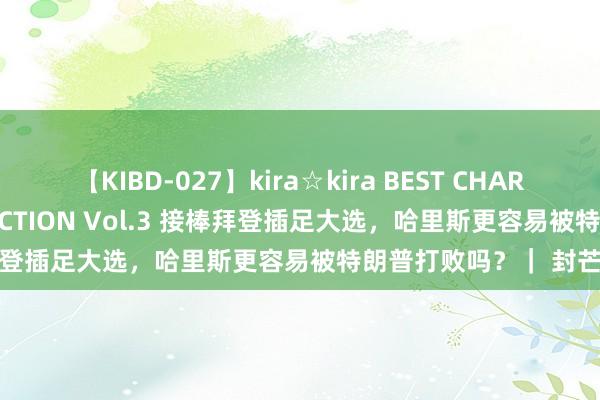 【KIBD-027】kira☆kira BEST CHARISMA☆MODEL☆COLLECTION Vol.3 接棒拜登插足大选，哈里斯更容易被特朗普打败吗？｜ 封芒视频