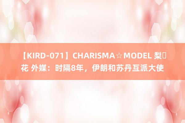 【KIRD-071】CHARISMA☆MODEL 梨々花 外媒：时隔8年，伊朗和苏丹互派大使