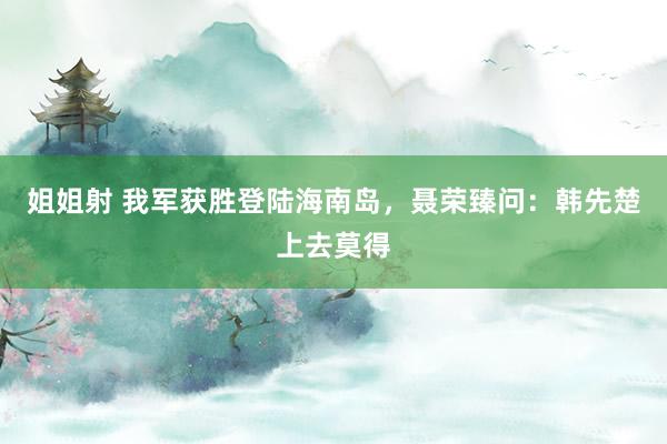 姐姐射 我军获胜登陆海南岛，聂荣臻问：韩先楚上去莫得