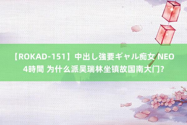 【ROKAD-151】中出し強要ギャル痴女 NEO 4時間 为什么派吴瑞林坐镇故国南大门？