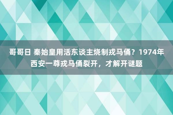 哥哥日 秦始皇用活东谈主烧制戎马俑？1974年西安一尊戎马俑裂开，才解开谜题