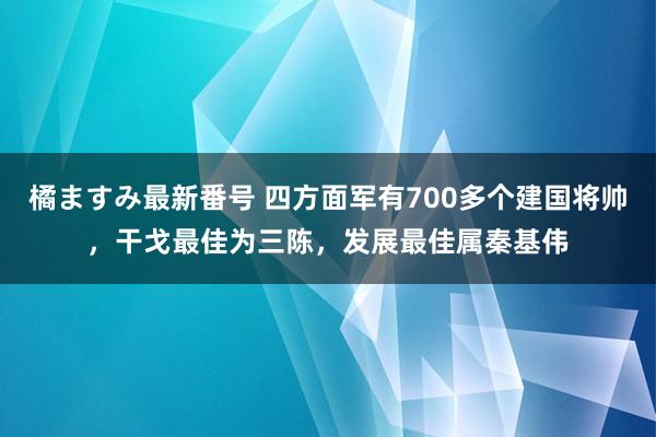 橘ますみ最新番号 四方面军有700多个建国将帅，干戈最佳为三陈，发展最佳属秦基伟