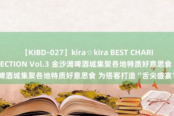 【KIBD-027】kira☆kira BEST CHARISMA☆MODEL☆COLLECTION Vol.3 金沙滩啤酒城集聚各地特质好意思食 为搭客打造“舌尖盛宴”