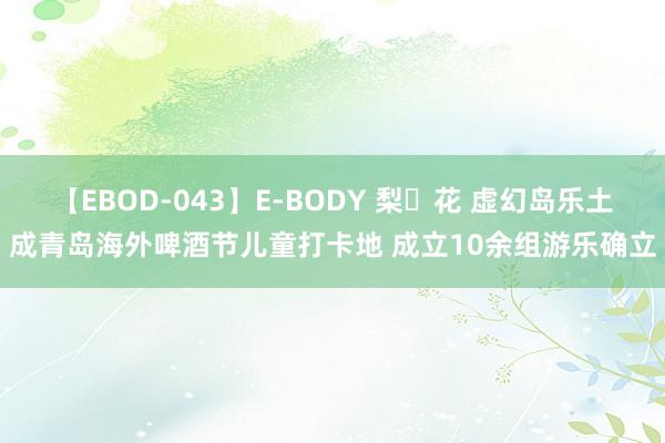 【EBOD-043】E-BODY 梨々花 虚幻岛乐土成青岛海外啤酒节儿童打卡地 成立10余组游乐确立