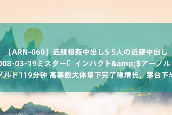 【ARN-060】近親相姦中出し5 5人の近親中出し物語</a>2008-03-19ミスター・インパクト&$アーノルド119分钟 高基数大体量下完了稳增长，茅台下半年主攻三大转型、四大聚焦