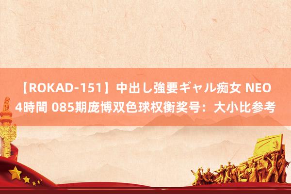 【ROKAD-151】中出し強要ギャル痴女 NEO 4時間 085期庞博双色球权衡奖号：大小比参考