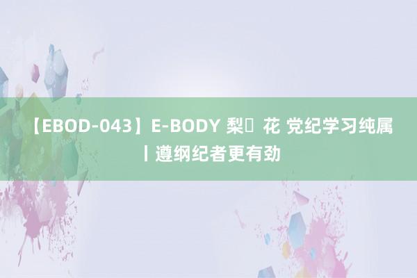 【EBOD-043】E-BODY 梨々花 党纪学习纯属丨遵纲纪者更有劲