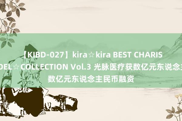 【KIBD-027】kira☆kira BEST CHARISMA☆MODEL☆COLLECTION Vol.3 光脉医疗获数亿元东说念主民币融资