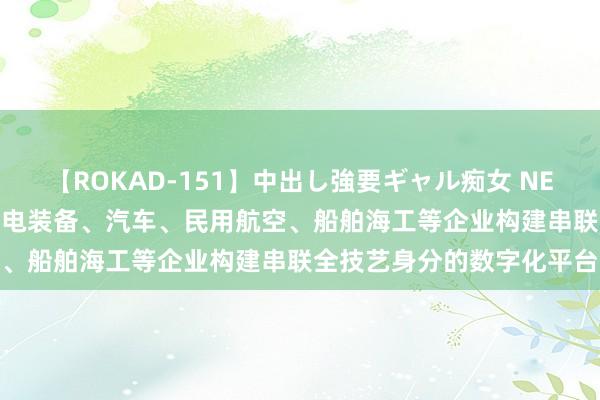 【ROKAD-151】中出し強要ギャル痴女 NEO 4時間 上海：饱读舞核电装备、汽车、民用航空、船舶海工等企业构建串联全技艺身分的数字化平台