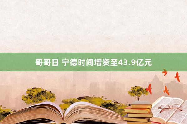 哥哥日 宁德时间增资至43.9亿元