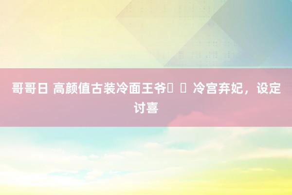 哥哥日 高颜值古装冷面王爷✖️冷宫弃妃，设定讨喜