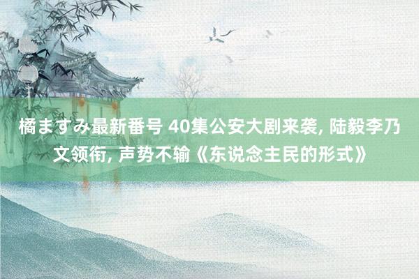 橘ますみ最新番号 40集公安大剧来袭， 陆毅李乃文领衔， 声势不输《东说念主民的形式》