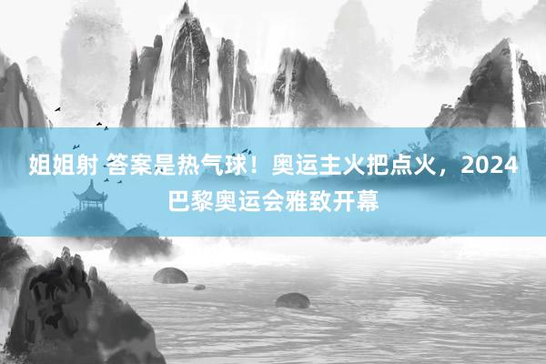 姐姐射 答案是热气球！奥运主火把点火，2024巴黎奥运会雅致开幕