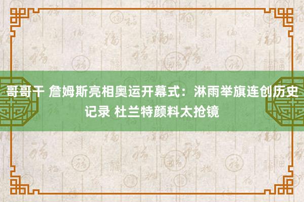 哥哥干 詹姆斯亮相奥运开幕式：淋雨举旗连创历史记录 杜兰特颜料太抢镜